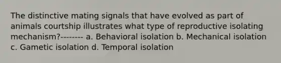 The distinctive mating signals that have evolved as part of animals courtship illustrates what type of reproductive isolating mechanism?-------- a. Behavioral isolation b. Mechanical isolation c. Gametic isolation d. Temporal isolation