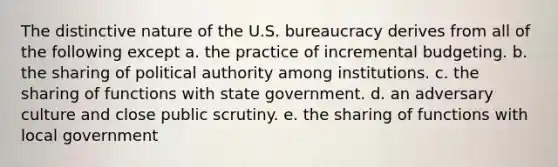 The distinctive nature of the U.S. bureaucracy derives from all of the following except a. the practice of incremental budgeting. b. the sharing of political authority among institutions. c. the sharing of functions with state government. d. an adversary culture and close public scrutiny. e. the sharing of functions with local government