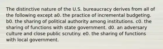 The distinctive nature of the U.S. bureaucracy derives from all of the following except a0. the practice of incremental budgeting. b0. the sharing of political authority among institutions. c0. the sharing of functions with state government. d0. an adversary culture and close public scrutiny. e0. the sharing of functions with local government.