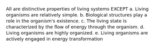 All are distinctive properties of living systems EXCEPT a. Living organisms are relatively simple. b. Biological structures play a role in the organism's existence. c. The living state is characterized by the flow of energy through the organism. d. Living organisms are highly organized. e. Living organisms are actively engaged in energy transformation