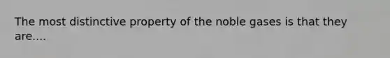 The most distinctive property of the noble gases is that they are....