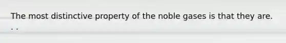 The most distinctive property of the noble gases is that they are. . .