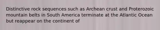 Distinctive rock sequences such as Archean crust and Proterozoic mountain belts in South America terminate at the Atlantic Ocean but reappear on the continent of