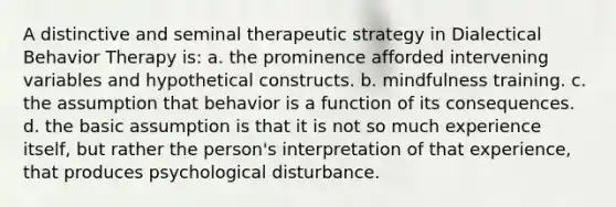 A distinctive and seminal therapeutic strategy in Dialectical Behavior Therapy is: a. the prominence afforded intervening variables and hypothetical constructs. b. mindfulness training. c. the assumption that behavior is a function of its consequences. d. the basic assumption is that it is not so much experience itself, but rather the person's interpretation of that experience, that produces psychological disturbance.