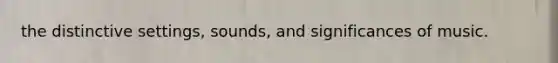 the distinctive settings, sounds, and significances of music.
