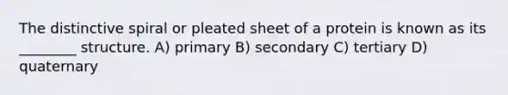 The distinctive spiral or pleated sheet of a protein is known as its ________ structure. A) primary B) secondary C) tertiary D) quaternary