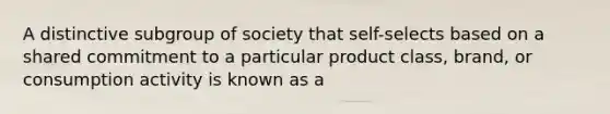 A distinctive subgroup of society that self-selects based on a shared commitment to a particular product class, brand, or consumption activity is known as a