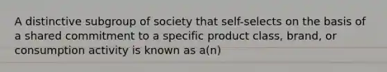 A distinctive subgroup of society that self-selects on the basis of a shared commitment to a specific product class, brand, or consumption activity is known as a(n)