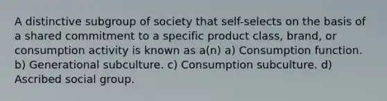 A distinctive subgroup of society that self-selects on the basis of a shared commitment to a specific product class, brand, or consumption activity is known as a(n) a) Consumption function. b) Generational subculture. c) Consumption subculture. d) Ascribed social group.