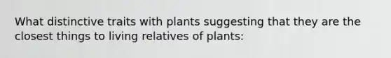 What distinctive traits with plants suggesting that they are the closest things to living relatives of plants: