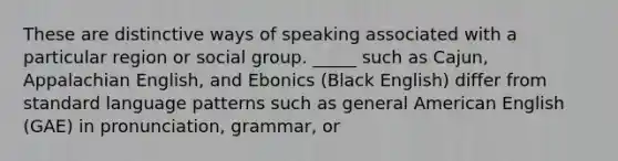 These are distinctive ways of speaking associated with a particular region or social group. _____ such as Cajun, Appalachian English, and Ebonics (Black English) differ from standard language patterns such as general American English (GAE) in pronunciation, grammar, or