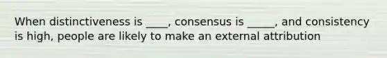 When distinctiveness is ____, consensus is _____, and consistency is high, people are likely to make an external attribution