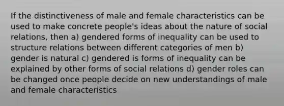 If the distinctiveness of male and female characteristics can be used to make concrete people's ideas about the nature of social relations, then a) gendered forms of inequality can be used to structure relations between different categories of men b) gender is natural c) gendered is forms of inequality can be explained by other forms of social relations d) gender roles can be changed once people decide on new understandings of male and female characteristics