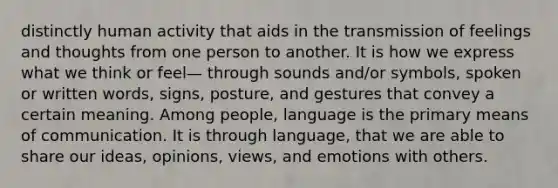 distinctly human activity that aids in the transmission of feelings and thoughts from one person to another. It is how we express what we think or feel— through sounds and/or symbols, spoken or written words, signs, posture, and gestures that convey a certain meaning. Among people, language is the primary means of communication. It is through language, that we are able to share our ideas, opinions, views, and emotions with others.