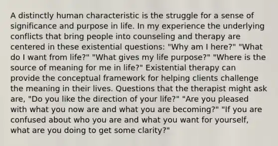 A distinctly human characteristic is the struggle for a sense of significance and purpose in life. In my experience the underlying conflicts that bring people into counseling and therapy are centered in these existential questions: "Why am I here?" "What do I want from life?" "What gives my life purpose?" "Where is the source of meaning for me in life?" Existential therapy can provide the conceptual framework for helping clients challenge the meaning in their lives. Questions that the therapist might ask are, "Do you like the direction of your life?" "Are you pleased with what you now are and what you are becoming?" "If you are confused about who you are and what you want for yourself, what are you doing to get some clarity?"