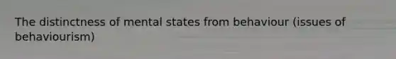 The distinctness of mental states from behaviour (issues of behaviourism)
