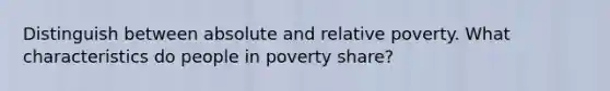 Distinguish between absolute and relative poverty. What characteristics do people in poverty share?