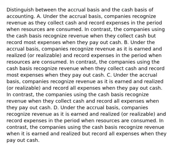 Distinguish between the accrual basis and the cash basis of accounting. A. Under the accrual​ basis, companies recognize revenue as they collect cash and record expenses in the period when resources are consumed. In​ contrast, the companies using the cash basis recognize revenue when they collect cash but record most expenses when they pay out cash. B. Under the accrual​ basis, companies recognize revenue as it is earned and realized​ (or realizable) and record expenses in the period when resources are consumed. In​ contrast, the companies using the cash basis recognize revenue when they collect cash and record most expenses when they pay out cash. C. Under the accrual​ basis, companies recognize revenue as it is earned and realized​ (or realizable) and record all expenses when they pay out cash. In​ contrast, the companies using the cash basis recognize revenue when they collect cash and record all expenses when they pay out cash. D. Under the accrual​ basis, companies recognize revenue as it is earned and realized​ (or realizable) and record expenses in the period when resources are consumed. In​ contrast, the companies using the cash basis recognize revenue when it is earned and realized but record all expenses when they pay out cash.