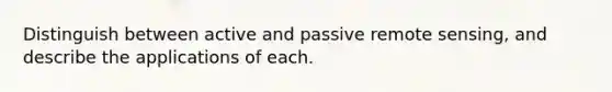 Distinguish between active and passive remote sensing, and describe the applications of each.