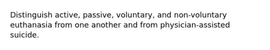 Distinguish active, passive, voluntary, and non-voluntary euthanasia from one another and from physician-assisted suicide.