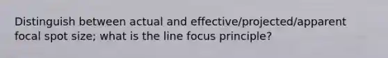 Distinguish between actual and effective/projected/apparent focal spot size; what is the line focus principle?