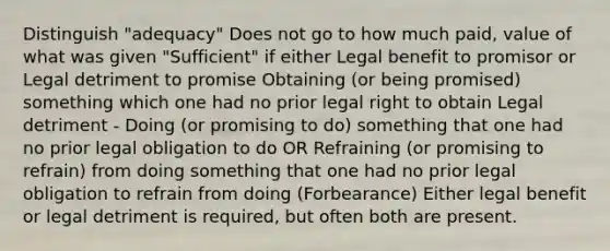 Distinguish "adequacy" Does not go to how much paid, value of what was given "Sufficient" if either Legal benefit to promisor or Legal detriment to promise Obtaining (or being promised) something which one had no prior legal right to obtain Legal detriment - Doing (or promising to do) something that one had no prior legal obligation to do OR Refraining (or promising to refrain) from doing something that one had no prior legal obligation to refrain from doing (Forbearance) Either legal benefit or legal detriment is required, but often both are present.