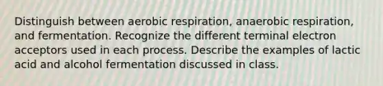 Distinguish between aerobic respiration, anaerobic respiration, and fermentation. Recognize the different terminal electron acceptors used in each process. Describe the examples of lactic acid and alcohol fermentation discussed in class.