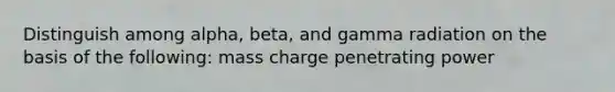 Distinguish among alpha, beta, and gamma radiation on the basis of the following: mass charge penetrating power