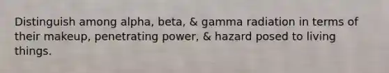 Distinguish among alpha, beta, & gamma radiation in terms of their makeup, penetrating power, & hazard posed to living things.