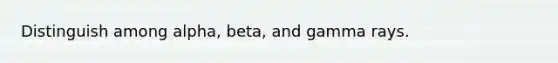 Distinguish among alpha, beta, and gamma rays.