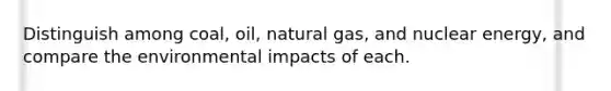 Distinguish among coal, oil, natural gas, and nuclear energy, and compare the environmental impacts of each.