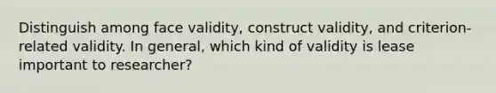 Distinguish among face validity, construct validity, and criterion-related validity. In general, which kind of validity is lease important to researcher?