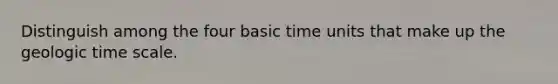 Distinguish among the four basic time units that make up the geologic time scale.