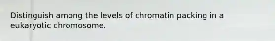 Distinguish among the levels of chromatin packing in a eukaryotic chromosome.