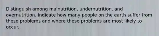 Distinguish among malnutrition, undernutrition, and overnutrition. Indicate how many people on the earth suffer from these problems and where these problems are most likely to occur.