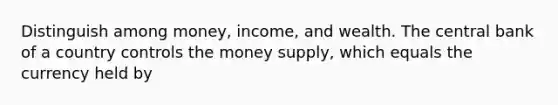 Distinguish among​ money, income, and wealth. The central bank of a country controls the money​ supply, which equals the currency held by