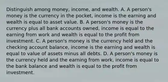 Distinguish among​ money, income, and wealth. A. A​ person's money is the currency in the​ pocket, income is the earning and wealth is equal to asset value. B. A​ person's money is the currency plus all bank accounts​ owned, income is equal to the earning from work and wealth is equal to the profit from investment. C. A​ person's money is the currency held and the checking account​ balance, income is the earning and wealth is equal to value of assets minus all debts. D. A​ person's money is the currency held and the earning from​ work, income is equal to the bank balance and wealth is equal to the profit from investment.