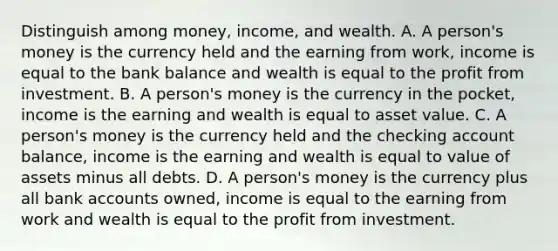 Distinguish among​ money, income, and wealth. A. A​ person's money is the currency held and the earning from​ work, income is equal to the bank balance and wealth is equal to the profit from investment. B. A​ person's money is the currency in the​ pocket, income is the earning and wealth is equal to asset value. C. A​ person's money is the currency held and the checking account​ balance, income is the earning and wealth is equal to value of assets minus all debts. D. A​ person's money is the currency plus all bank accounts​ owned, income is equal to the earning from work and wealth is equal to the profit from investment.