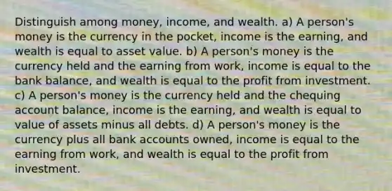 Distinguish among money, income, and wealth. a) A person's money is the currency in the pocket, income is the earning, and wealth is equal to asset value. b) A person's money is the currency held and the earning from work, income is equal to the bank balance, and wealth is equal to the profit from investment. c) A person's money is the currency held and the chequing account balance, income is the earning, and wealth is equal to value of assets minus all debts. d) A person's money is the currency plus all bank accounts owned, income is equal to the earning from work, and wealth is equal to the profit from investment.