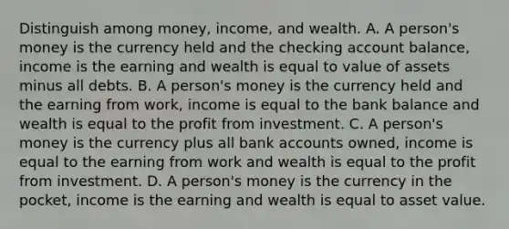 Distinguish among​ money, income, and wealth. A. A​ person's money is the currency held and the checking account​ balance, income is the earning and wealth is equal to value of assets minus all debts. B. A​ person's money is the currency held and the earning from​ work, income is equal to the bank balance and wealth is equal to the profit from investment. C. A​ person's money is the currency plus all bank accounts​ owned, income is equal to the earning from work and wealth is equal to the profit from investment. D. A​ person's money is the currency in the​ pocket, income is the earning and wealth is equal to asset value.