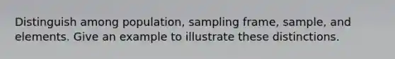 Distinguish among population, sampling frame, sample, and elements. Give an example to illustrate these distinctions.