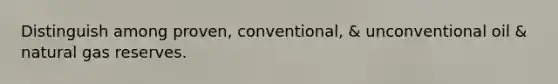 Distinguish among proven, conventional, & unconventional oil & natural gas reserves.