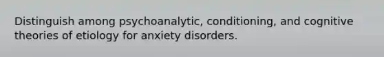 Distinguish among psychoanalytic, conditioning, and cognitive theories of etiology for anxiety disorders.