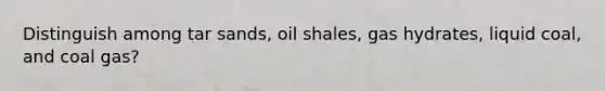 Distinguish among tar sands, oil shales, gas hydrates, liquid coal, and coal gas?