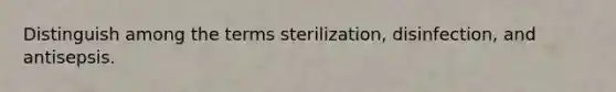 Distinguish among the terms sterilization, disinfection, and antisepsis.