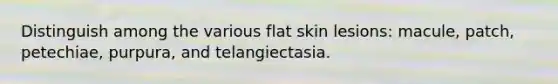 Distinguish among the various flat skin lesions: macule, patch, petechiae, purpura, and telangiectasia.