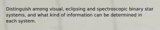 Distinguish among visual, eclipsing and spectroscopic binary star systems, and what kind of information can be determined in each system.