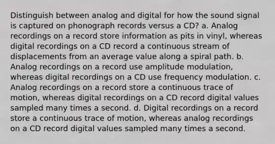 Distinguish between analog and digital for how the sound signal is captured on phonograph records versus a CD? a. Analog recordings on a record store information as pits in vinyl, whereas digital recordings on a CD record a continuous stream of displacements from an average value along a spiral path. b. Analog recordings on a record use amplitude modulation, whereas digital recordings on a CD use frequency modulation. c. Analog recordings on a record store a continuous trace of motion, whereas digital recordings on a CD record digital values sampled many times a second. d. Digital recordings on a record store a continuous trace of motion, whereas analog recordings on a CD record digital values sampled many times a second.