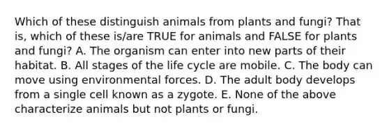 Which of these distinguish animals from plants and fungi? That is, which of these is/are TRUE for animals and FALSE for plants and fungi? A. The organism can enter into new parts of their habitat. B. All stages of the life cycle are mobile. C. The body can move using environmental forces. D. The adult body develops from a single cell known as a zygote. E. None of the above characterize animals but not plants or fungi.