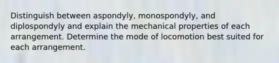 Distinguish between aspondyly, monospondyly, and diplospondyly and explain the mechanical properties of each arrangement. Determine the mode of locomotion best suited for each arrangement.